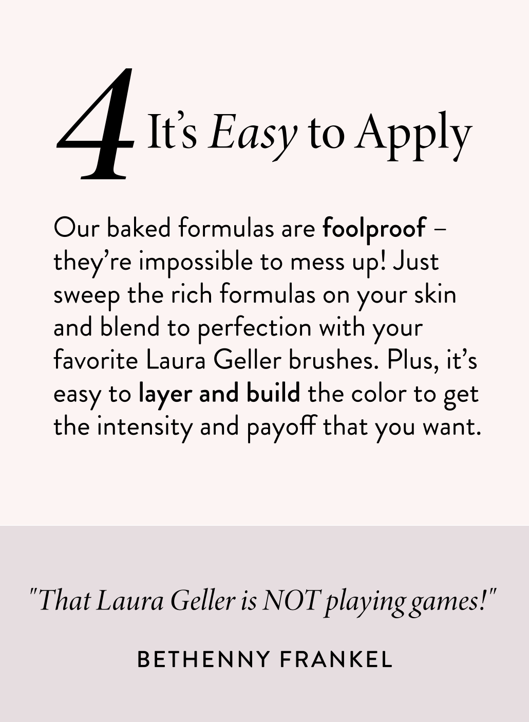 It’s Easy to Apply Our baked formulas are foolproof – they’re impossible to mess up! Just sweep the rich formulas on your skin and blend to perfection with your favorite Laura Geller brushes. Plus, it’s easy to layer and build the color to get the intensity and payoff that you want.
