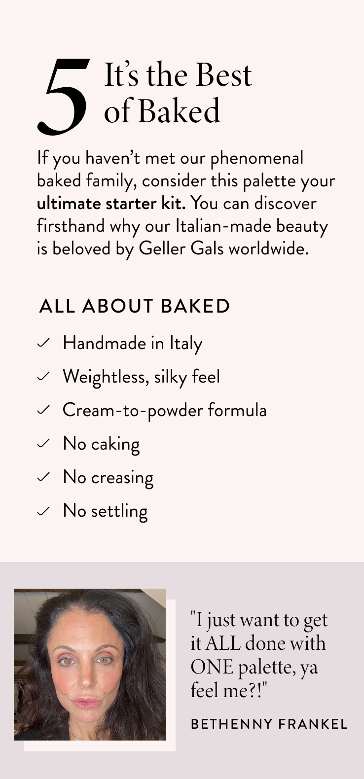 It’s the Best of Baked If you haven’t met our phenomenal baked family, consider this palette your ultimate starter kit. You can discover firsthand why our Italian-made beauty is beloved by Geller Gals worldwide.