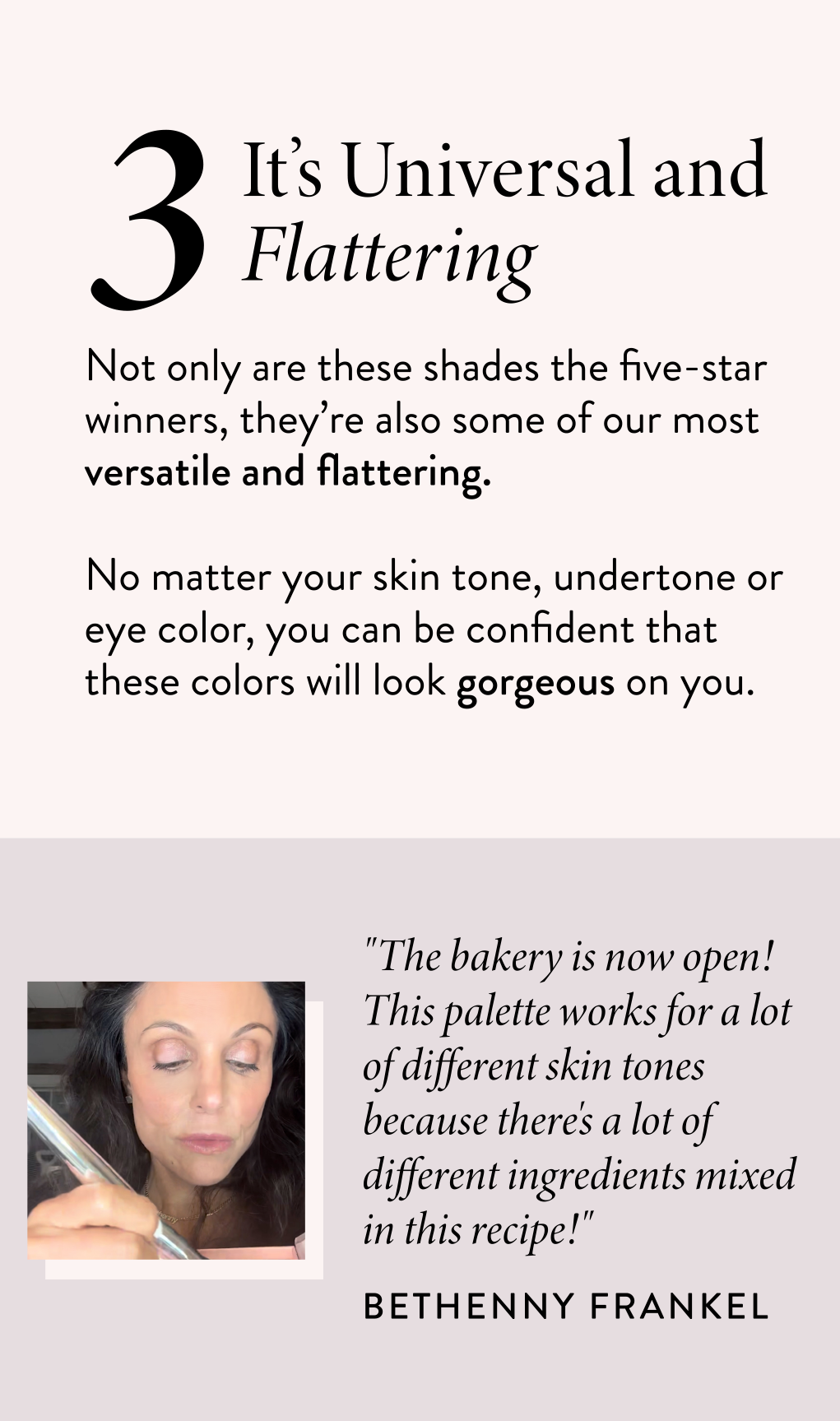 It’s Universal and Flattering Not only are these shades the five-star winners, they’re also some of our most versatile and flattering.  No matter your skin tone, undertone or eye color, you can be confident that these colors will look gorgeous on you.